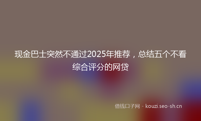 现金巴士突然不通过2025年推荐，总结五个不看综合评分的网贷
