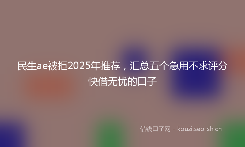 民生ae被拒2025年推荐，汇总五个急用不求评分快借无忧的口子