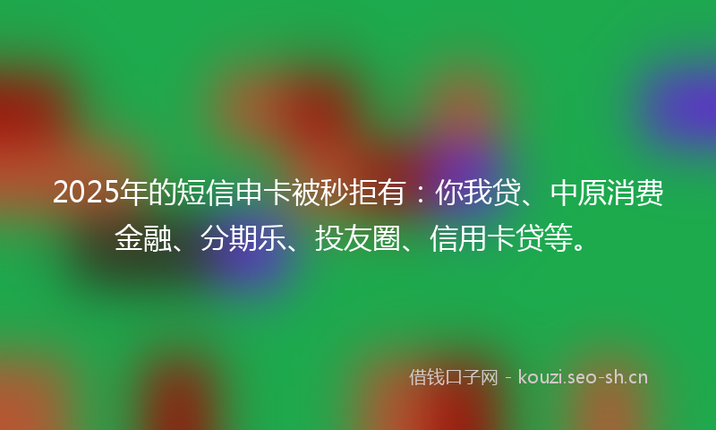 2025年的短信申卡被秒拒有：你我贷、中原消费金融、分期乐、投友圈、信用卡贷等。