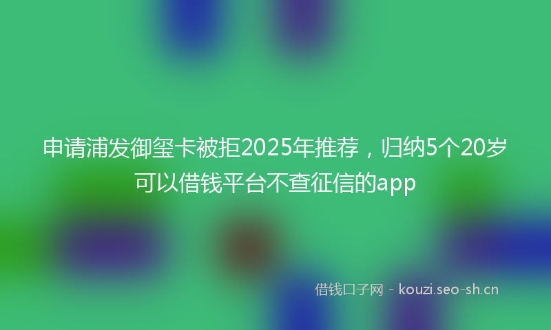 申请浦发御玺卡被拒2025年推荐，归纳5个20岁可以借钱平台不查征信的app