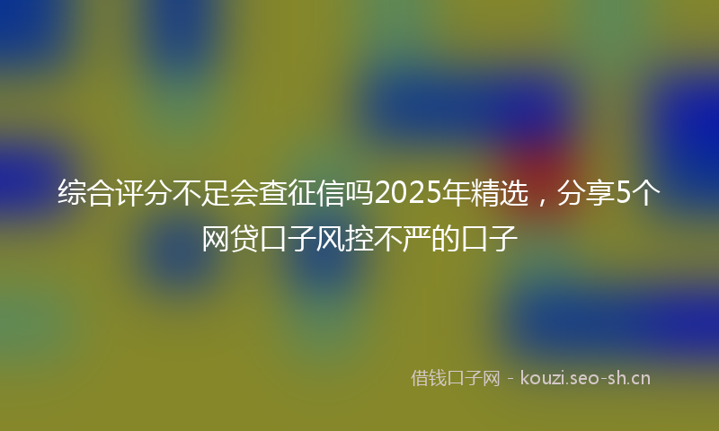 综合评分不足会查征信吗2025年精选，分享5个网贷口子风控不严的口子