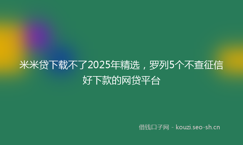 米米贷下载不了2025年精选，罗列5个不查征信好下款的网贷平台