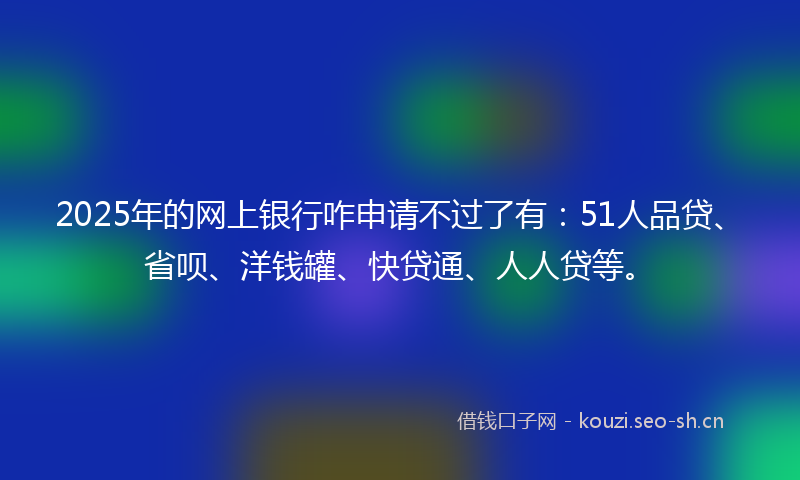 2025年的网上银行咋申请不过了有：51人品贷、省呗、洋钱罐、快贷通、人人贷等。
