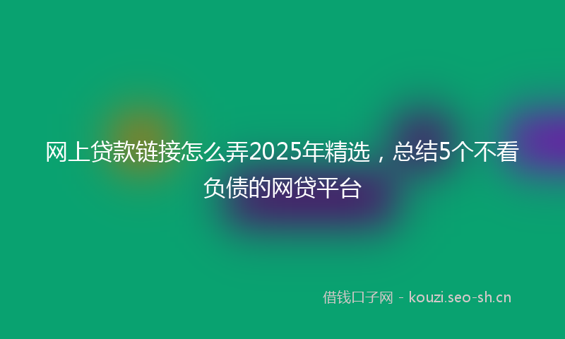 网上贷款链接怎么弄2025年精选，总结5个不看负债的网贷平台