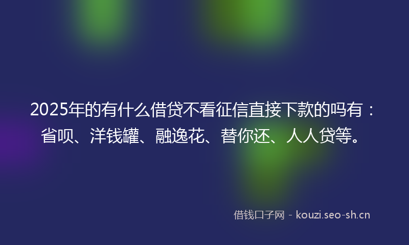 2025年的有什么借贷不看征信直接下款的吗有：省呗、洋钱罐、融逸花、替你还、人人贷等。