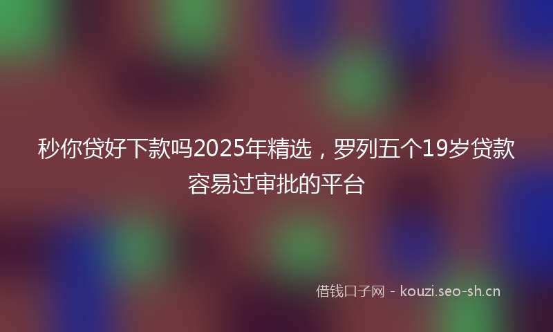 秒你贷好下款吗2025年精选，罗列五个19岁贷款容易过审批的平台