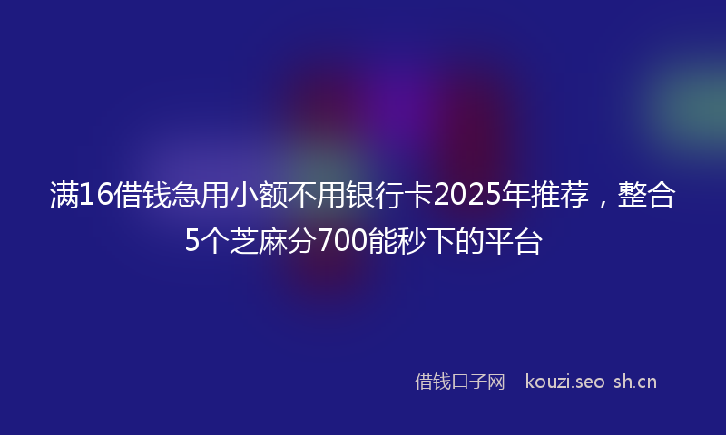 满16借钱急用小额不用银行卡2025年推荐，整合5个芝麻分700能秒下的平台