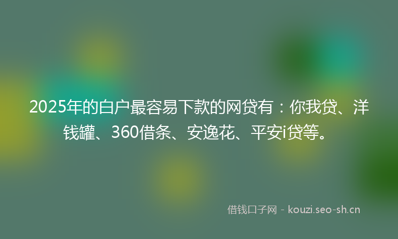 2025年的白户最容易下款的网贷有：你我贷、洋钱罐、360借条、安逸花、平安i贷等。