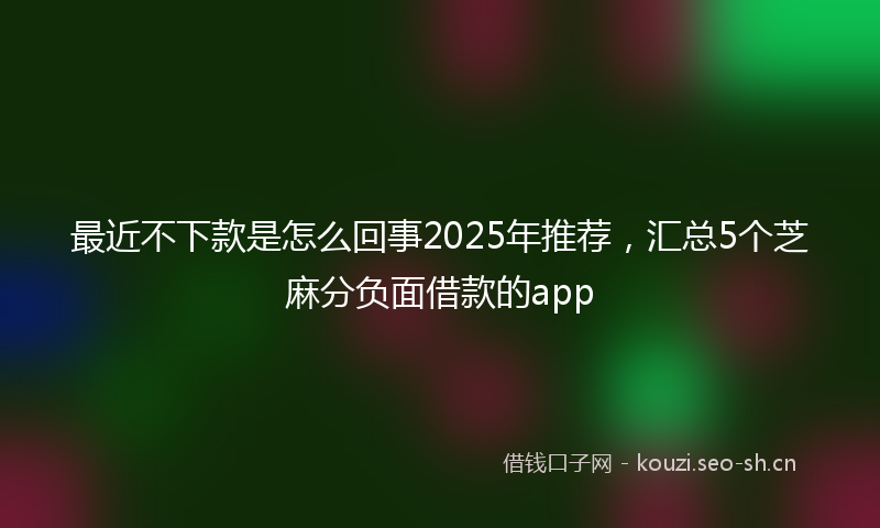 最近不下款是怎么回事2025年推荐，汇总5个芝麻分负面借款的app