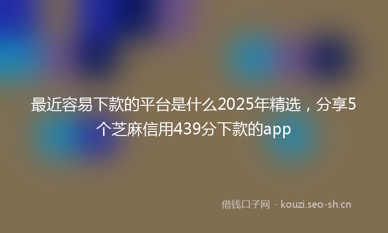 最近容易下款的平台是什么2025年精选，分享5个芝麻信用439分下款的app