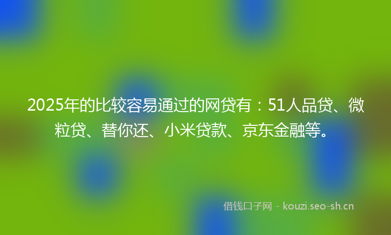 2025年的比较容易通过的网贷有：51人品贷、微粒贷、替你还、小米贷款、京东金融等。