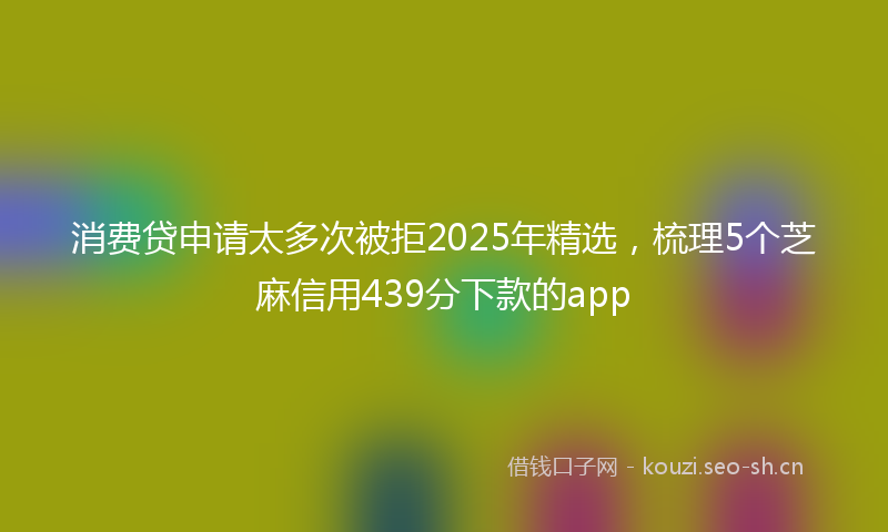 消费贷申请太多次被拒2025年精选，梳理5个芝麻信用439分下款的app