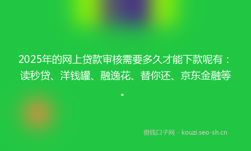 2025年的网上贷款审核需要多久才能下款呢有：读秒贷、洋钱罐、融逸花、替你还、京东金融等。