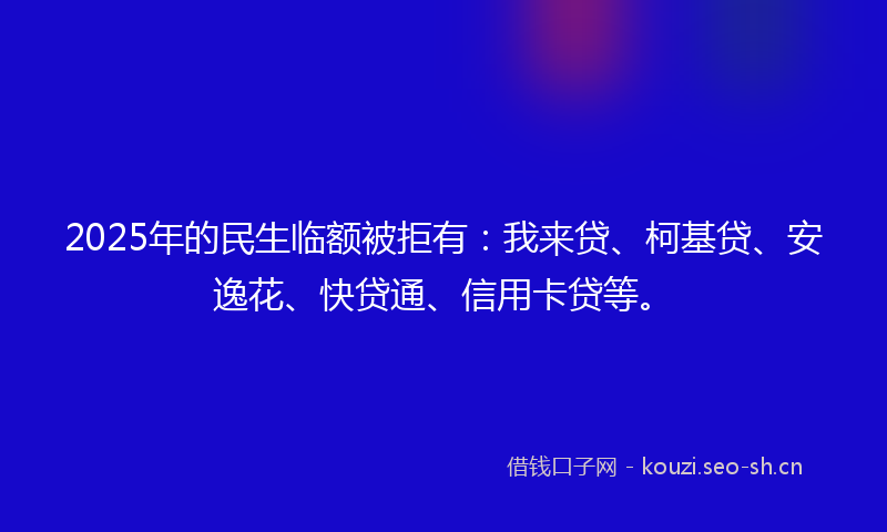 2025年的民生临额被拒有：我来贷、柯基贷、安逸花、快贷通、信用卡贷等。