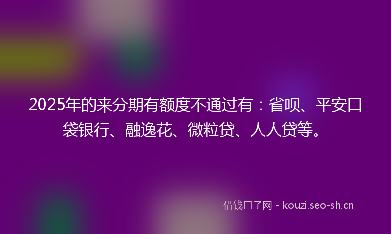 2025年的来分期有额度不通过有：省呗、平安口袋银行、融逸花、微粒贷、人人贷等。