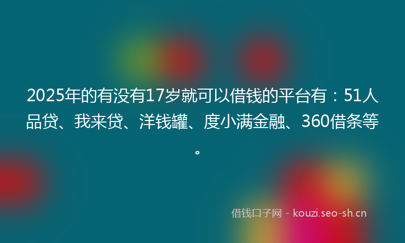 2025年的有没有17岁就可以借钱的平台有：51人品贷、我来贷、洋钱罐、度小满金融、360借条等。
