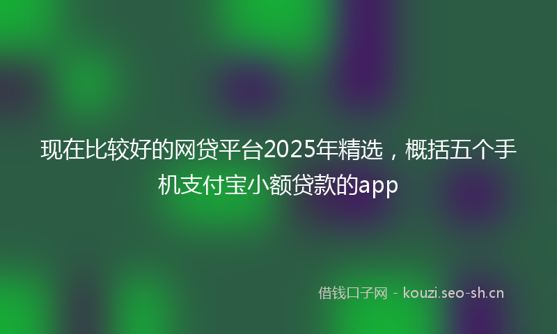 现在比较好的网贷平台2025年精选，概括五个手机支付宝小额贷款的app