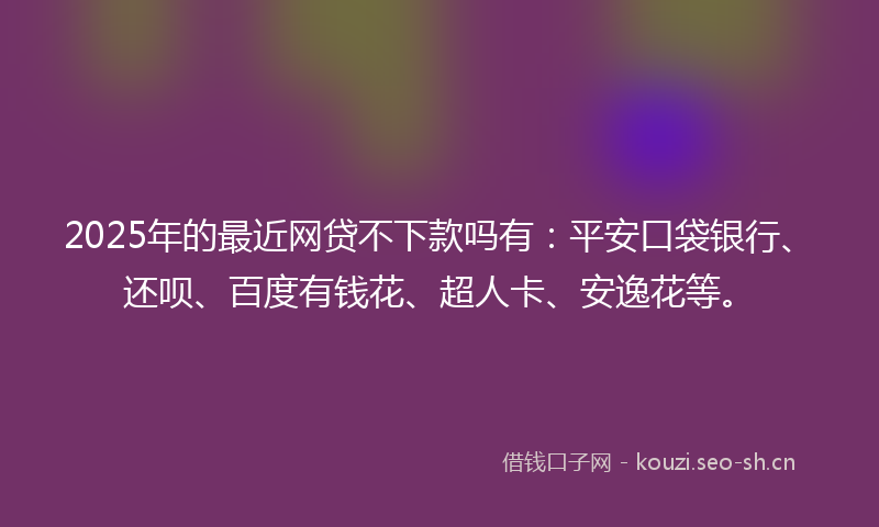 2025年的最近网贷不下款吗有：平安口袋银行、还呗、百度有钱花、超人卡、安逸花等。