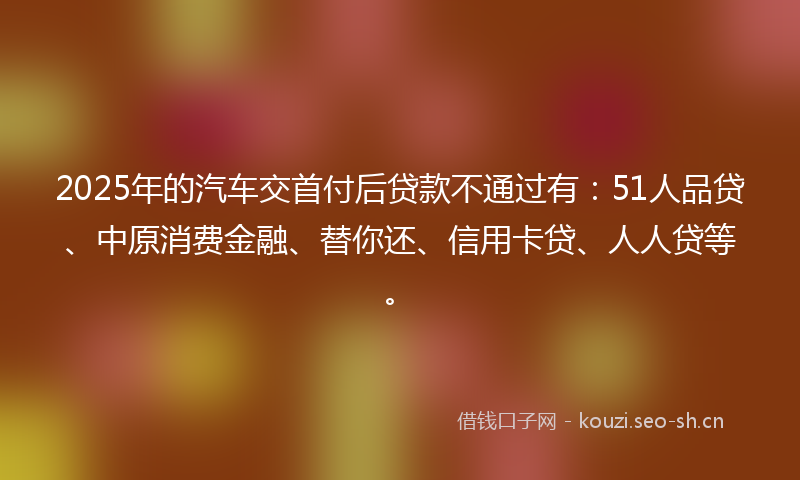 2025年的汽车交首付后贷款不通过有：51人品贷、中原消费金融、替你还、信用卡贷、人人贷等。