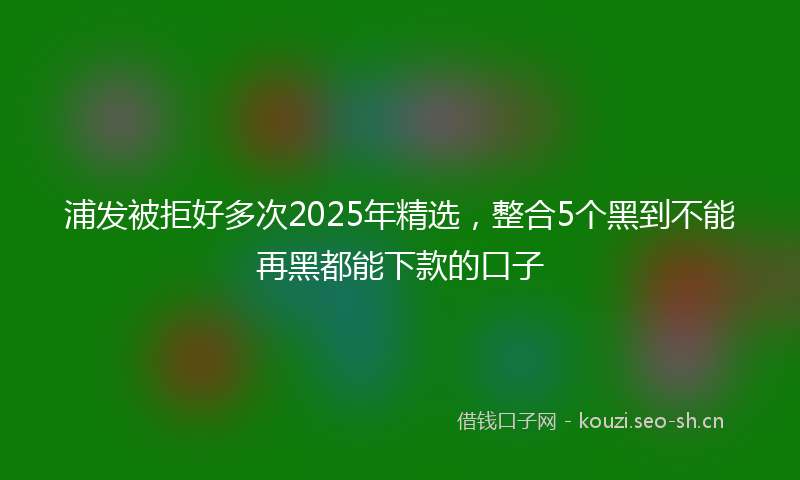 浦发被拒好多次2025年精选，整合5个黑到不能再黑都能下款的口子