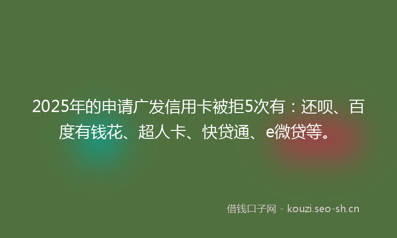 2025年的申请广发信用卡被拒5次有：还呗、百度有钱花、超人卡、快贷通、e微贷等。