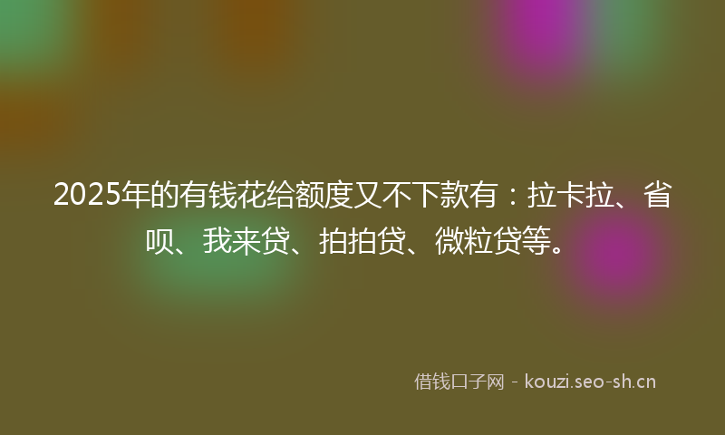 2025年的有钱花给额度又不下款有：拉卡拉、省呗、我来贷、拍拍贷、微粒贷等。