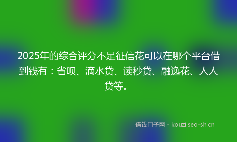2025年的综合评分不足征信花可以在哪个平台借到钱有：省呗、滴水贷、读秒贷、融逸花、人人贷等。