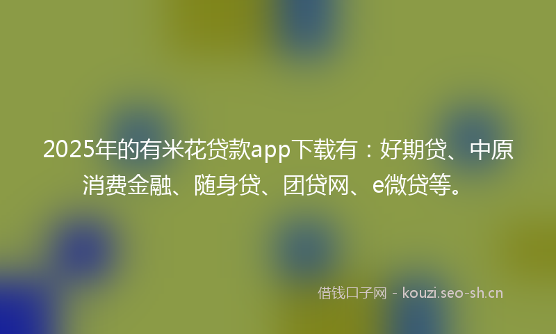 2025年的有米花贷款app下载有：好期贷、中原消费金融、随身贷、团贷网、e微贷等。