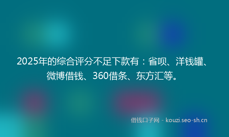 2025年的综合评分不足下款有：省呗、洋钱罐、微博借钱、360借条、东方汇等。