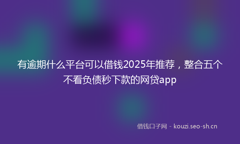 有逾期什么平台可以借钱2025年推荐，整合五个不看负债秒下款的网贷app