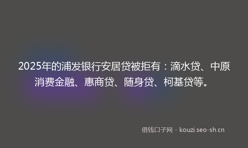 2025年的浦发银行安居贷被拒有：滴水贷、中原消费金融、惠商贷、随身贷、柯基贷等。