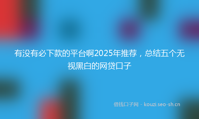 有没有必下款的平台啊2025年推荐，总结五个无视黑白的网贷口子