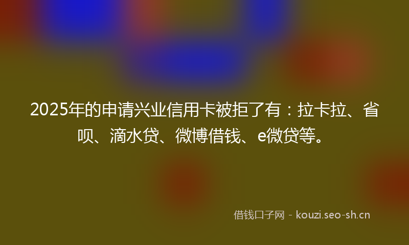 2025年的申请兴业信用卡被拒了有：拉卡拉、省呗、滴水贷、微博借钱、e微贷等。