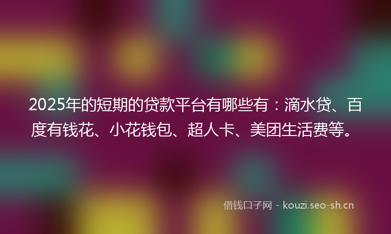 2025年的短期的贷款平台有哪些有：滴水贷、百度有钱花、小花钱包、超人卡、美团生活费等。