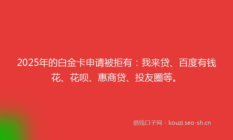 2025年的白金卡申请被拒有：我来贷、百度有钱花、花呗、惠商贷、投友圈等。