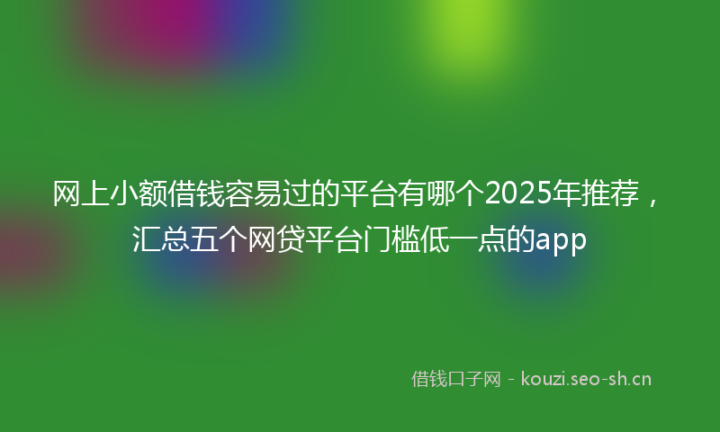 网上小额借钱容易过的平台有哪个2025年推荐，汇总五个网贷平台门槛低一点的app