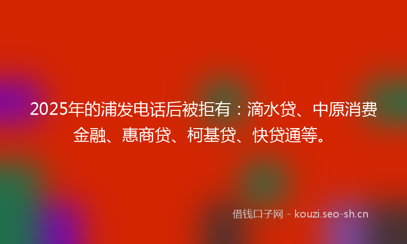 2025年的浦发电话后被拒有：滴水贷、中原消费金融、惠商贷、柯基贷、快贷通等。