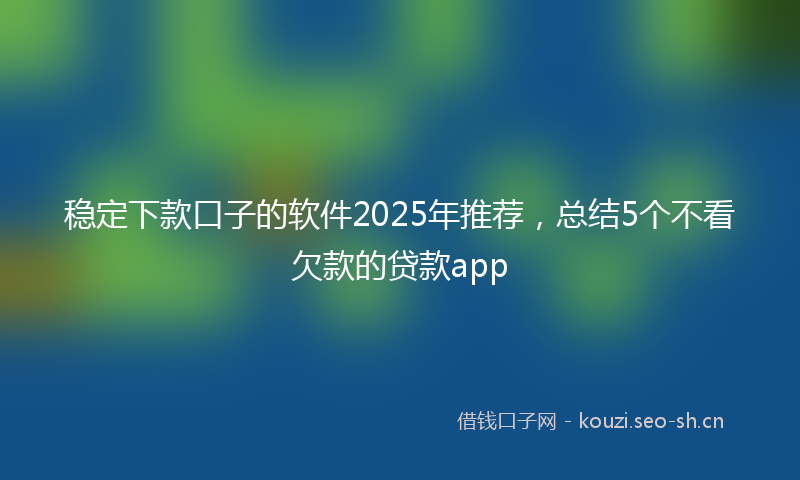 稳定下款口子的软件2025年推荐，总结5个不看欠款的贷款app