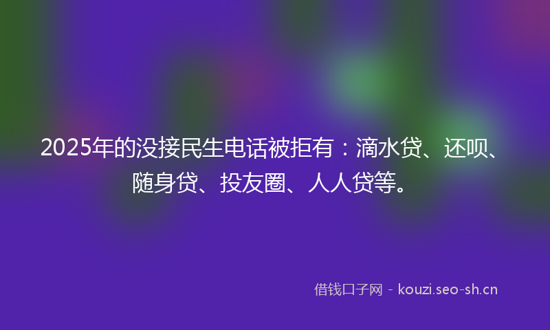 2025年的没接民生电话被拒有：滴水贷、还呗、随身贷、投友圈、人人贷等。