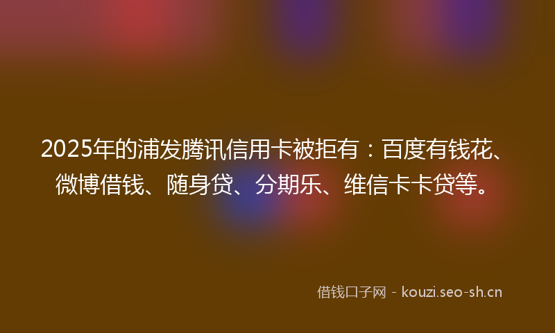 2025年的浦发腾讯信用卡被拒有：百度有钱花、微博借钱、随身贷、分期乐、维信卡卡贷等。