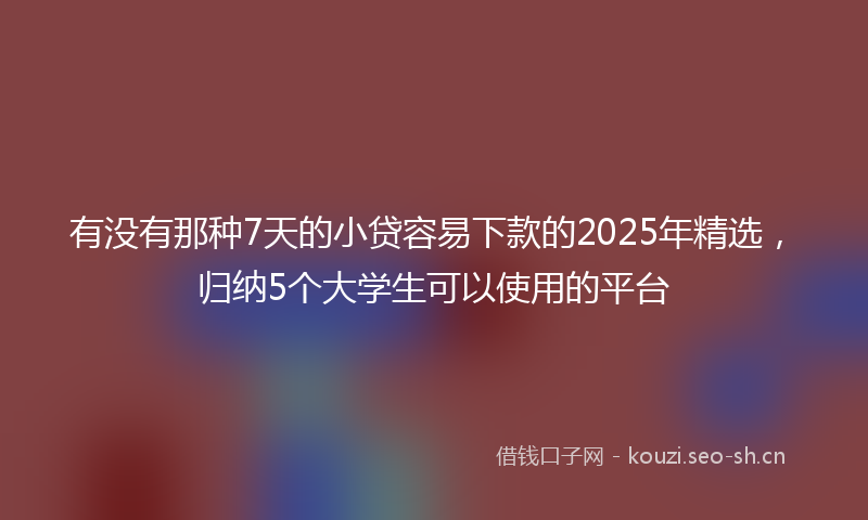 有没有那种7天的小贷容易下款的2025年精选，归纳5个大学生可以使用的平台