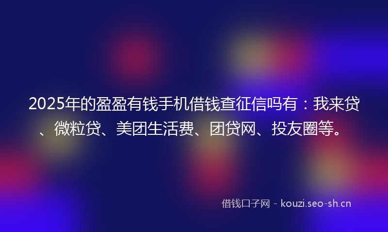 2025年的盈盈有钱手机借钱查征信吗有:我来贷、微粒贷、美团生活费、团贷网、投友圈等。