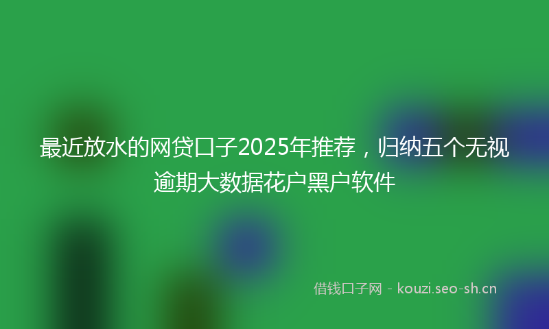 最近放水的网贷口子2025年推荐，归纳五个无视逾期大数据花户黑户软件