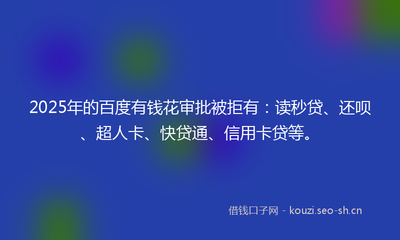 2025年的百度有钱花审批被拒有：读秒贷、还呗、超人卡、快贷通、信用卡贷等。