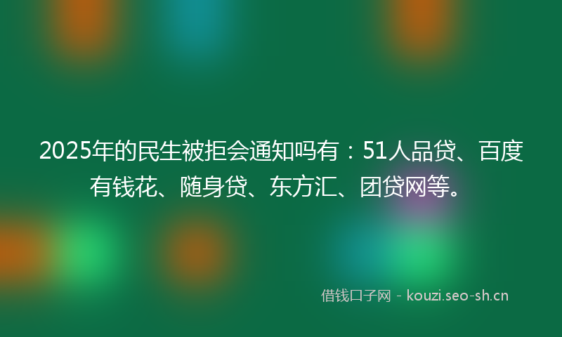2025年的民生被拒会通知吗有：51人品贷、百度有钱花、随身贷、东方汇、团贷网等。