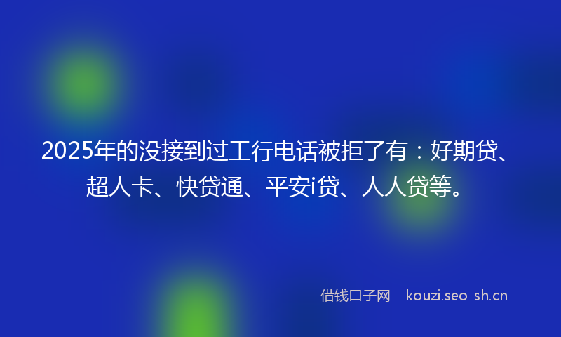 2025年的没接到过工行电话被拒了有：好期贷、超人卡、快贷通、平安i贷、人人贷等。