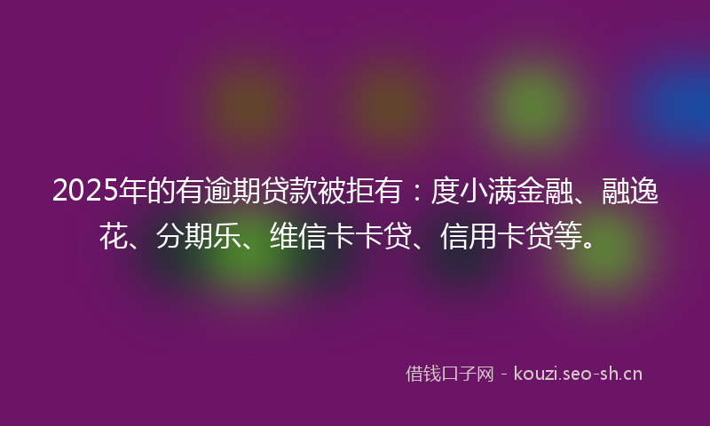 2025年的有逾期贷款被拒有：度小满金融、融逸花、分期乐、维信卡卡贷、信用卡贷等。