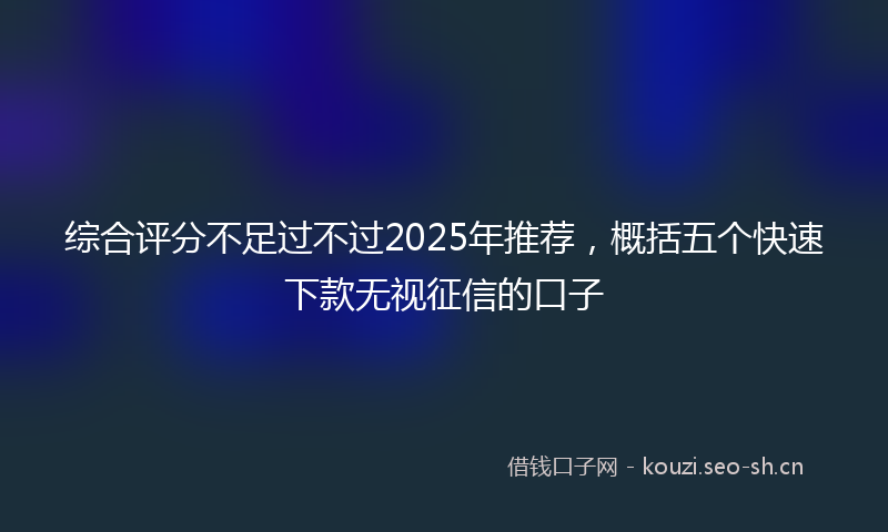 综合评分不足过不过2025年推荐，概括五个快速下款无视征信的口子