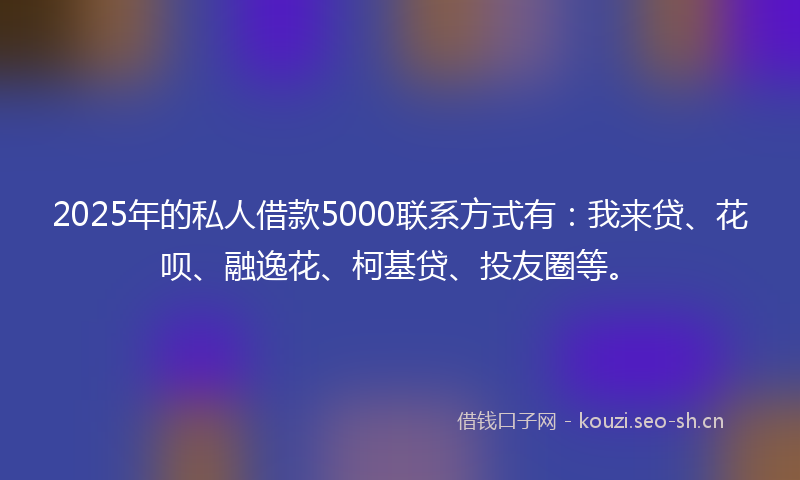 2025年的私人借款5000联系方式有：我来贷、花呗、融逸花、柯基贷、投友圈等。