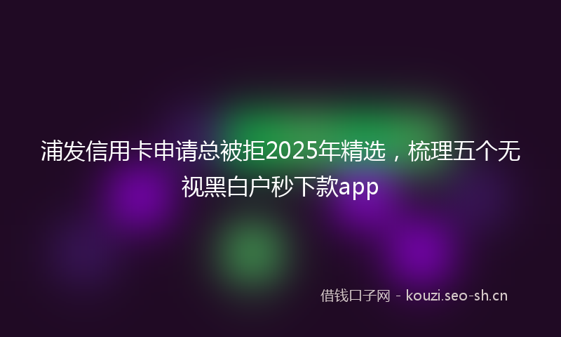 浦发信用卡申请总被拒2025年精选，梳理五个无视黑白户秒下款app